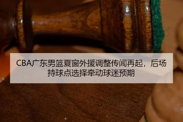 CBA广东男篮夏窗外援调整传闻再起，后场持球点选择牵动球迷预期