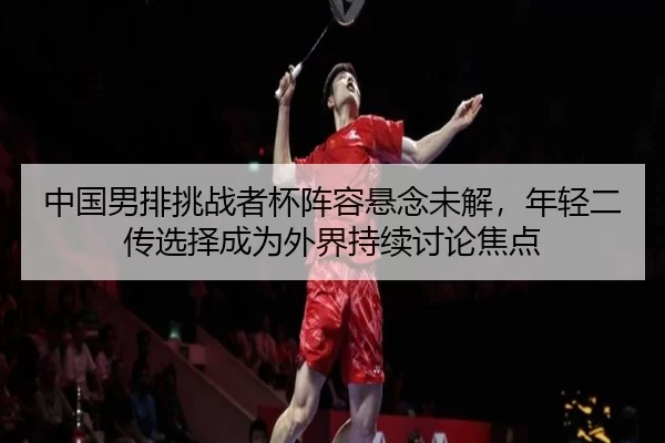 中国男排挑战者杯阵容悬念未解，年轻二传选择成为外界持续讨论焦点